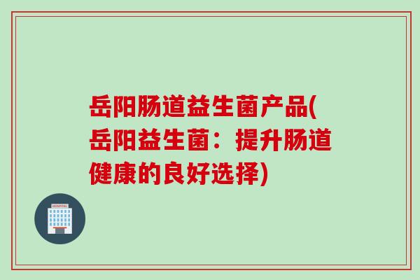 岳阳肠道益生菌产品(岳阳益生菌:提升肠道健康的良好选择) 岳阳肠道益生菌产品(岳阳益生菌:提升肠道健康的良好选择)