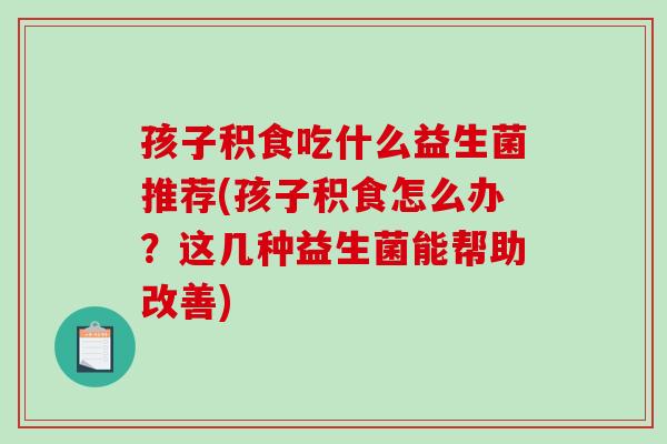 孩子积食吃什么益生菌推荐(孩子积食怎么办？这几种益生菌能帮助改善)