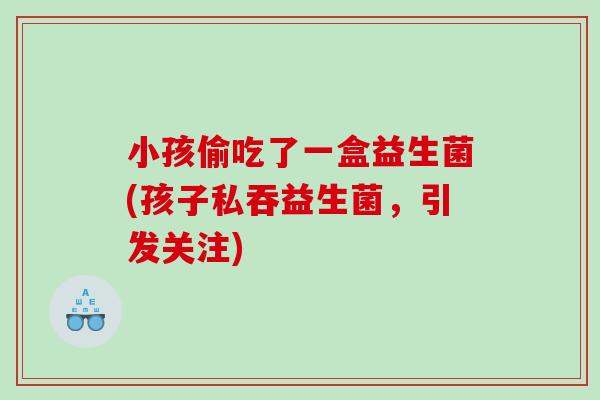 小孩偷吃了一盒益生菌(孩子私吞益生菌，引发关注)