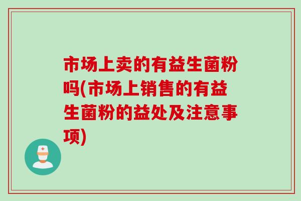 市场上卖的有益生菌粉吗(市场上销售的有益生菌粉的益处及注意事项)