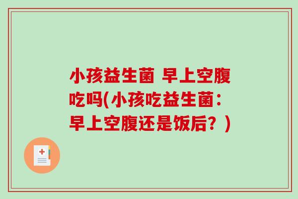 小孩益生菌 早上空腹吃吗(小孩吃益生菌：早上空腹还是饭后？)