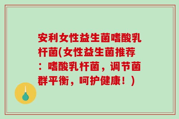 安利女性益生菌嗜酸乳杆菌(女性益生菌推荐：嗜酸乳杆菌，调节菌群平衡，呵护健康！)