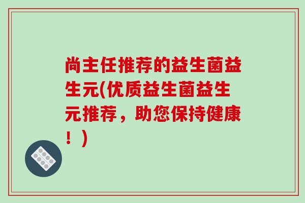 尚主任推荐的益生菌益生元(优质益生菌益生元推荐，助您保持健康！)