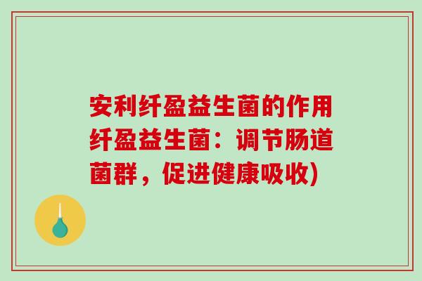 安利纤盈益生菌的作用纤盈益生菌：调节肠道菌群，促进健康吸收)