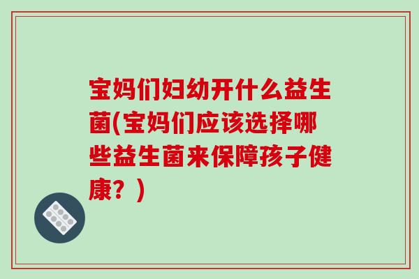 宝妈们妇幼开什么益生菌(宝妈们应该选择哪些益生菌来保障孩子健康?) 宝妈们妇幼开什么益生菌(宝妈们应该选择哪些益生菌来保障孩子健康?)