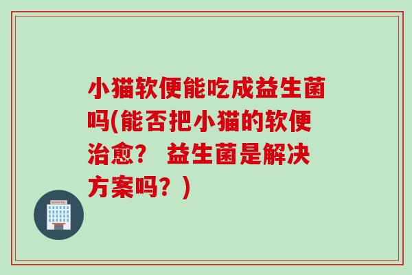 小猫软便能吃成益生菌吗(能否把小猫的软便愈？ 益生菌是解决方案吗？)