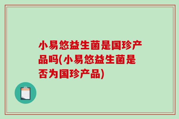 小易悠益生菌是国珍产品吗(小易悠益生菌是否为国珍产品)