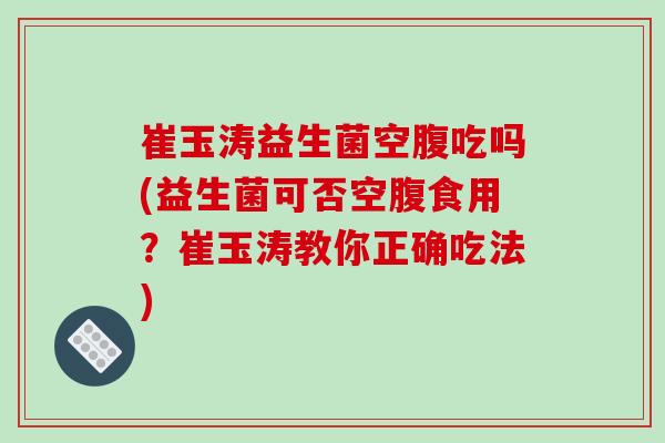 崔玉涛益生菌空腹吃吗(益生菌可否空腹食用？崔玉涛教你正确吃法)