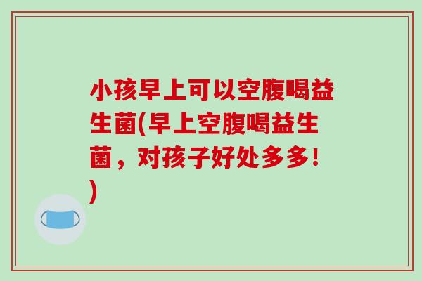 小孩早上可以空腹喝益生菌(早上空腹喝益生菌，对孩子好处多多！)