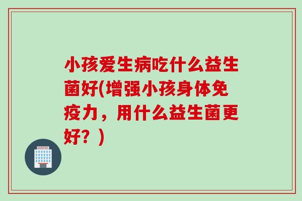 小孩爱生病吃什么益生菌好(增强小孩身体免疫力，用什么益生菌更好？)