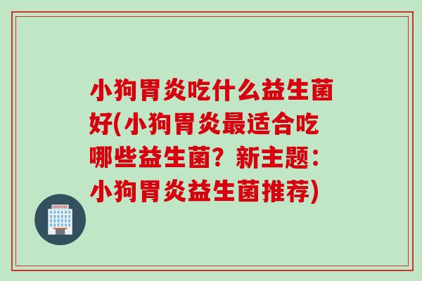 小狗胃炎吃什么益生菌好(小狗胃炎最适合吃哪些益生菌？新主题：小狗胃炎益生菌推荐)