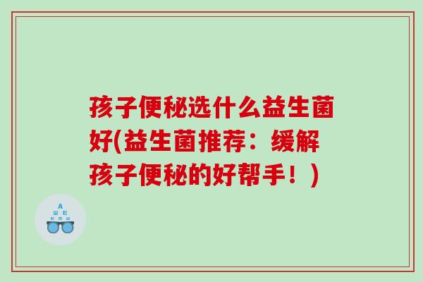 孩子便秘选什么益生菌好(益生菌推荐：缓解孩子便秘的好帮手！)