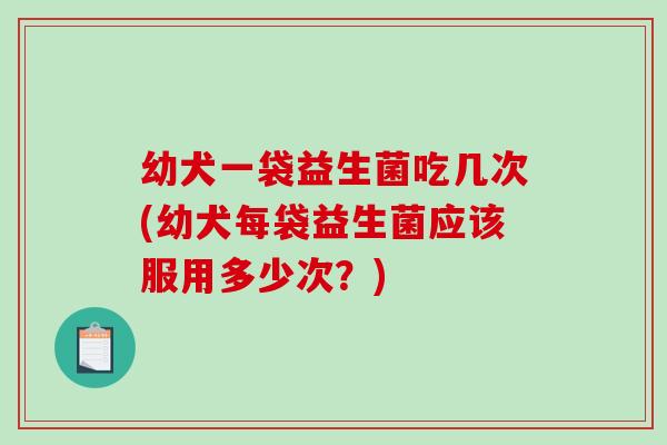 幼犬一袋益生菌吃几次(幼犬每袋益生菌应该服用多少次？)