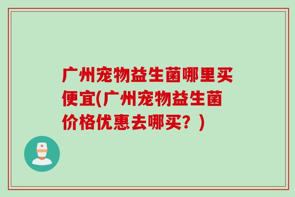 广州宠物益生菌哪里买便宜(广州宠物益生菌价格优惠去哪买？)