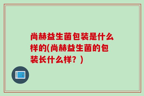 尚赫益生菌包装是什么样的(尚赫益生菌的包装长什么样？)