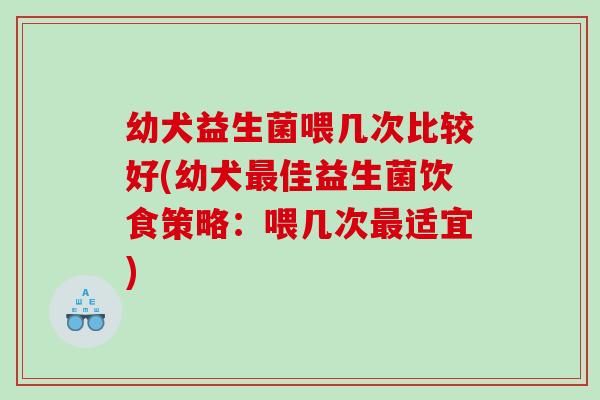 幼犬益生菌喂几次比较好(幼犬最佳益生菌饮食策略：喂几次最适宜)