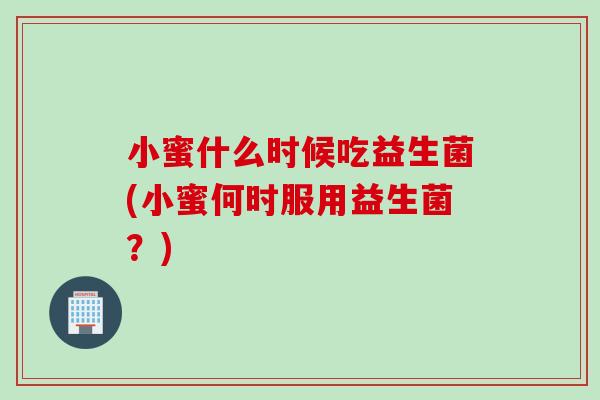 小蜜什么时候吃益生菌(小蜜何时服用益生菌？)