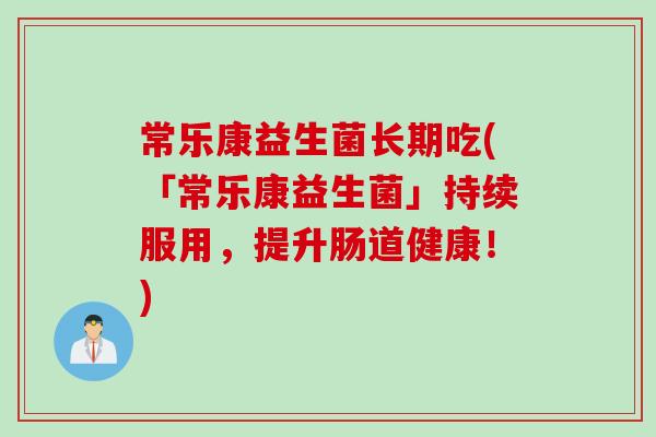 常乐康益生菌长期吃(「常乐康益生菌」持续服用，提升肠道健康！)