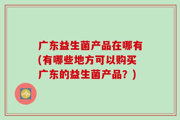 广东益生菌产品在哪有(有哪些地方可以购买广东的益生菌产品？)