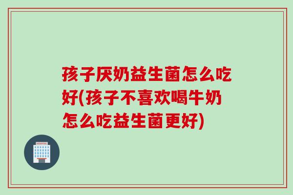 孩子厌奶益生菌怎么吃好(孩子不喜欢喝牛奶怎么吃益生菌更好)