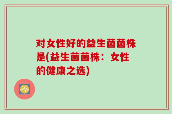 对女性好的益生菌菌株是(益生菌菌株：女性的健康之选)