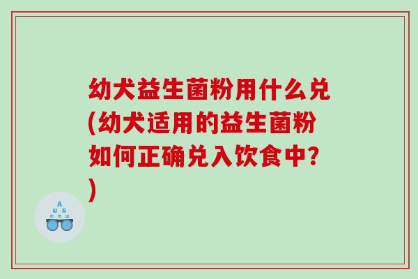 幼犬益生菌粉用什么兑(幼犬适用的益生菌粉如何正确兑入饮食中？)