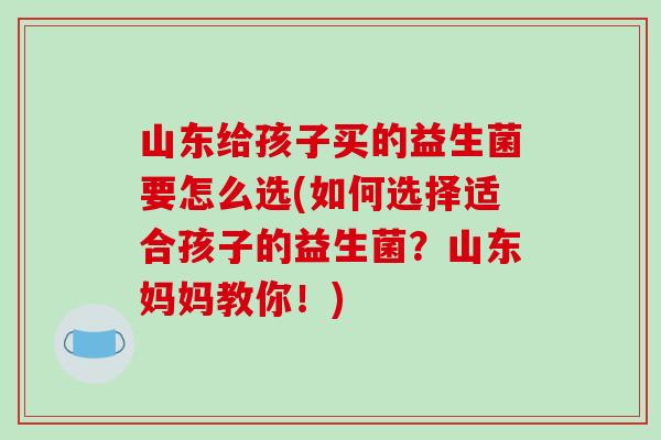 山东给孩子买的益生菌要怎么选(如何选择适合孩子的益生菌？山东妈妈教你！)