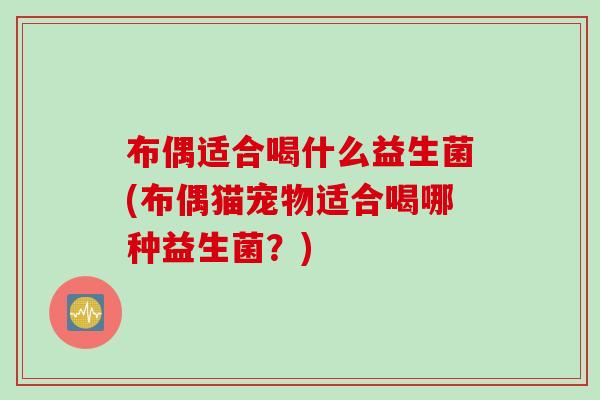 布偶适合喝什么益生菌(布偶猫宠物适合喝哪种益生菌？)