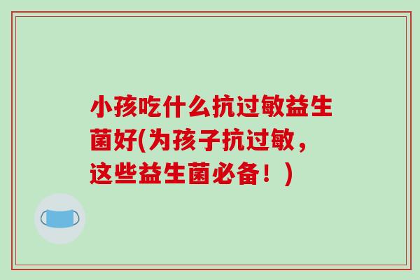 小孩吃什么抗益生菌好(为孩子抗，这些益生菌必备！)