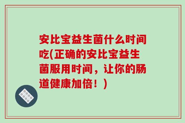 安比宝益生菌什么时间吃(正确的安比宝益生菌服用时间，让你的肠道健康加倍！)