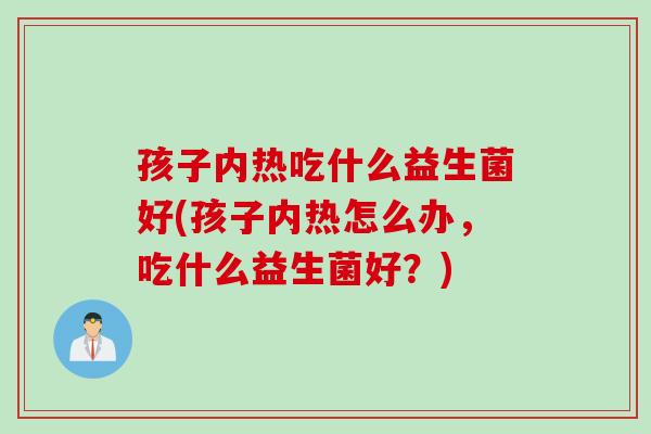 孩子内热吃什么益生菌好(孩子内热怎么办，吃什么益生菌好？)