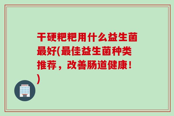 干硬粑粑用什么益生菌最好(最佳益生菌种类推荐，改善肠道健康！)