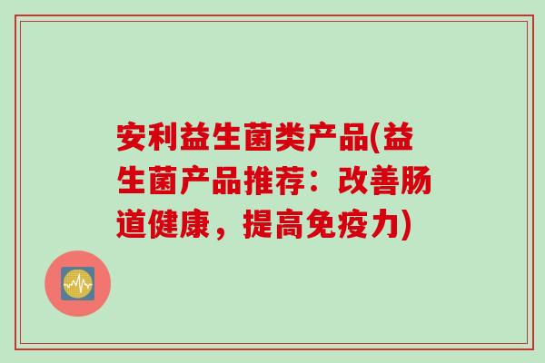 安利益生菌类产品(益生菌产品推荐：改善肠道健康，提高免疫力)