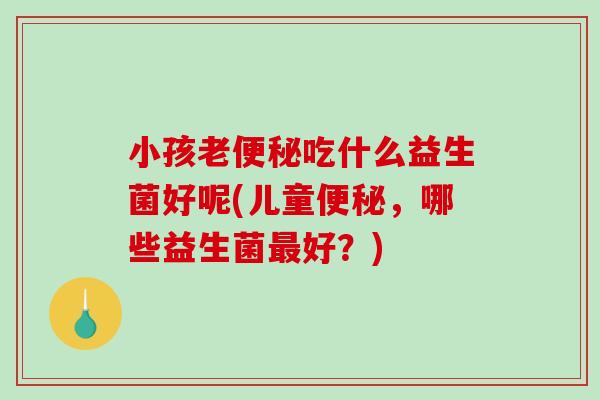 小孩老便秘吃什么益生菌好呢(儿童便秘，哪些益生菌最好？)