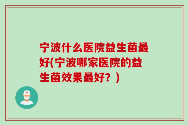 宁波什么医院益生菌好(宁波哪家医院的益生菌效果好？)
