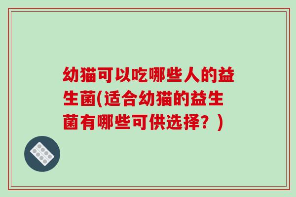 幼猫可以吃哪些人的益生菌(适合幼猫的益生菌有哪些可供选择？)