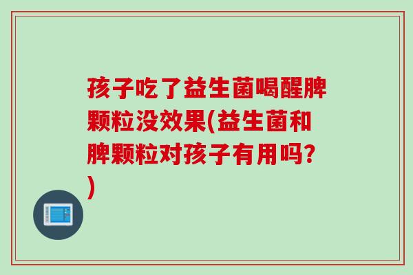 孩子吃了益生菌喝醒脾颗粒没效果(益生菌和脾颗粒对孩子有用吗？)