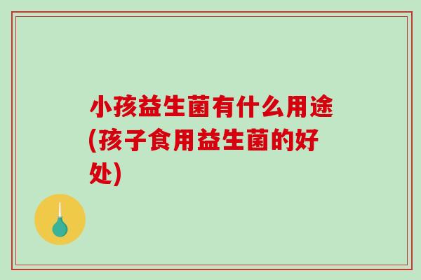 小孩益生菌有什么用途(孩子食用益生菌的好处)