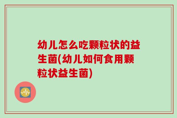 幼儿怎么吃颗粒状的益生菌(幼儿如何食用颗粒状益生菌)