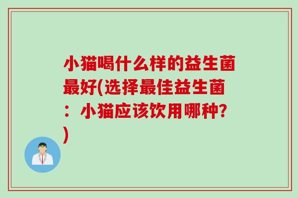 小猫喝什么样的益生菌最好(选择最佳益生菌：小猫应该饮用哪种？)