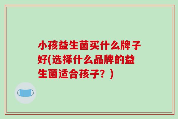 小孩益生菌买什么牌子好(选择什么品牌的益生菌适合孩子？)