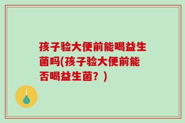 孩子验大便前能喝益生菌吗(孩子验大便前能否喝益生菌？)