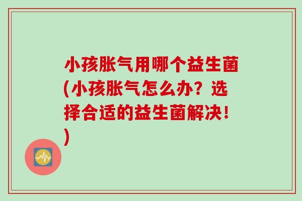 小孩胀气用哪个益生菌(小孩胀气怎么办？选择合适的益生菌解决！)