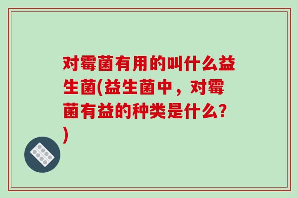 对霉菌有用的叫什么益生菌(益生菌中，对霉菌有益的种类是什么？)