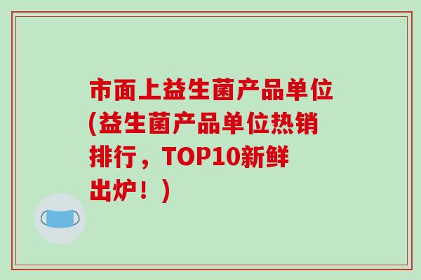 市面上益生菌产品单位(益生菌产品单位热销排行，TOP10新鲜出炉！)