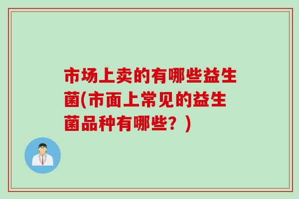 市场上卖的有哪些益生菌(市面上常见的益生菌品种有哪些？)