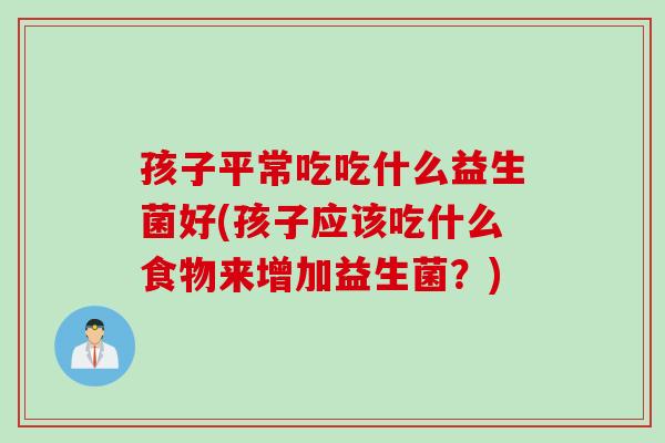 孩子平常吃吃什么益生菌好(孩子应该吃什么食物来增加益生菌?) 孩子平常吃吃什么益生菌好(孩子应该吃什么食物来增加益生菌?)