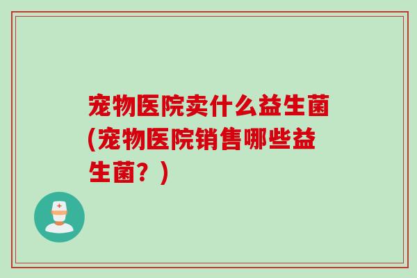 宠物医院卖什么益生菌(宠物医院销售哪些益生菌？)