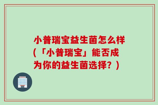 小普瑞宝益生菌怎么样(「小普瑞宝」能否成为你的益生菌选择？)