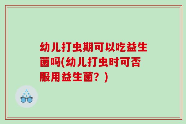 幼儿打虫期可以吃益生菌吗(幼儿打虫时可否服用益生菌？)